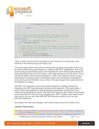 iv.fitImage(ig.FitType.ActualSize);
               }
               break;
      }
}

// This jQuery function will run when the page is ready.
// It is similar to the ASP.NET 3.5 pageLoad() function.
$(function() {
    // Create the ImageGear namespace alias.
    ig = ImageGear.Web.UI;

      // Using jQuery, assign an event handler to each toolbar button.
      // Handling double-click makes the button behave properly when a
      // user clicks quickly in IE.
      $('.Toolbar > img')
          .click(toolbarClickHandler)
          .dblclick(toolbarClickHandler);
});

There is really not much to the JavaScript. All you need to do is connect your user
interface to the viewer and you are ready to go.

The search page will be a little more interesting. We are going to generate most of it on
the client without doing page refreshes or using the ASP.NET UpdatePanel. One of the
most exciting and promising trends in web development is the trend toward building full-
blown applications that run in the browser, with a little assistance from the server. This is
sometimes called a “Rich Internet Application,” or RIA. Even without a server, modern
web browsers are fast enough and powerful enough to be considered a development
environment just like Windows, Linux, or Mac. The search page will be exactly that kind
of application-in-a-page.

ASP.NET 3.5 introduced a robust client-side framework for building controls and
ImageGear for .NET fully embraces that client-centric approach. This really makes it
easy to build client applications without the full or partial page refreshes that more
traditional web applications require. ASP.NET MVC goes one step further and eliminates
server-side web form controls. Since ImageGear for .NET includes a stand-alone client-
side control, you can use it with ASP.NET MVC almost as easily as you can with
ASP.NET WebForms.

Once again, let’s start with the page. Call it Search.aspx and put this content into it.

Listing 5: Search.aspx

<%@ Page Language="C#" AutoEventWireup="true" CodeFile="Search.aspx.cs"
    Inherits="Search" %>
<%@ Register Assembly="ImageGear17.Web" Namespace="ImageGear.Web.UI"
      © 2009 Pegasus Imaging Corporation, DBA Accusoft Pegasus              11 | P a g e
 