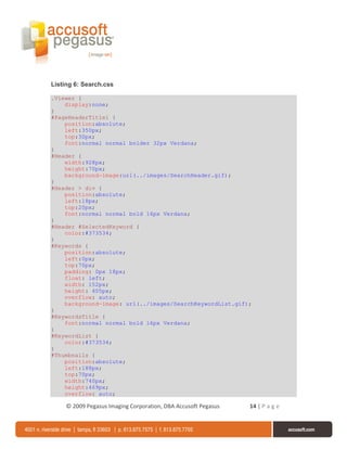 Listing 6: Search.css

.Viewer {
    display:none;
}
#PageHeaderTitle1 {
    position:absolute;
    left:350px;
    top:30px;
    font:normal normal bolder 32px Verdana;
}
#Header {
    width:928px;
    height:70px;
    background-image:url(../images/SearchHeader.gif);
}
#Header > div {
    position:absolute;
    left:18px;
    top:20px;
    font:normal normal bold 16px Verdana;
}
#Header #SelectedKeyword {
    color:#373534;
}
#Keywords {
    position:absolute;
    left:0px;
    top:70px;
    padding: 0px 18px;
    float: left;
    width: 152px;
    height: 405px;
    overflow: auto;
    background-image: url(../images/SearchKeywordList.gif);
}
#KeywordsTitle {
    font:normal normal bold 16px Verdana;
}
#KeywordList {
    color:#373534;
}
#Thumbnails {
    position:absolute;
    left:188px;
    top:70px;
    width:740px;
    height:469px;
    overflow: auto;

     © 2009 Pegasus Imaging Corporation, DBA Accusoft Pegasus   14 | P a g e
 