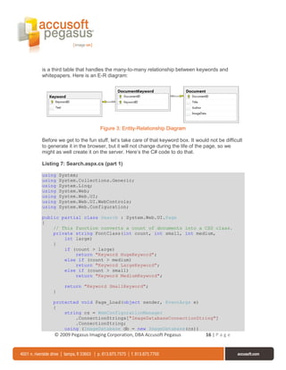 is a third table that handles the many-to-many relationship between keywords and
whitepapers. Here is an E-R diagram:




                           Figure 3: Entity-Relationship Diagram

Before we get to the fun stuff, let’s take care of that keyword box. It would not be difficult
to generate it in the browser, but it will not change during the life of the page, so we
might as well create it on the server. Here’s the C# code to do that.

Listing 7: Search.aspx.cs (part 1)

using    System;
using    System.Collections.Generic;
using    System.Linq;
using    System.Web;
using    System.Web.UI;
using    System.Web.UI.WebControls;
using    System.Web.Configuration;

public partial class Search : System.Web.UI.Page
{
    // This function converts a count of documents into a CSS class.
    private string FontClass(int count, int small, int medium,
        int large)
    {
        if (count > large)
            return "Keyword HugeKeyword";
        else if (count > medium)
            return "Keyword LargeKeyword";
        else if (count > small)
            return "Keyword MediumKeyword";

           return "Keyword SmallKeyword";
     }

     protected void Page_Load(object sender, EventArgs e)
     {
         string cs = WebConfigurationManager
             .ConnectionStrings["ImageDatabaseConnectionString"]
             .ConnectionString;
         using (ImageDatabase db = new ImageDatabase(cs))
     © 2009 Pegasus Imaging Corporation, DBA Accusoft Pegasus               16 | P a g e
 