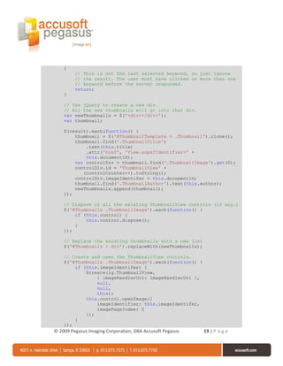 {
         // This is not the last selected keyword, so just ignore
         // the result. The user must have clicked on more than one
         // keyword before the server responded.
         return;
    }

    // Use jQuery to create a new div.
    // All the new thumbnails will go into that div.
    var newThumbnails = $('<div></div>');
    var thumbnail;

    $(result).each(function() {
        thumbnail = $('#ThumbnailTemplate > .Thumbnail').clone();
        thumbnail.find('.ThumbnailTitle')
            .text(this.title)
            .attr('href', 'View.aspx?Identifier=' +
            this.documentID);
        var controlDiv = thumbnail.find('.ThumbnailImage').get(0);
        controlDiv.id = 'ThumbnailView' +
           (controlCounter++).toString();
        controlDiv.imageIdentifer = this.documentID;
        thumbnail.find('.ThumbnailAuthor').text(this.author);
        newThumbnails.append(thumbnail);
    });

    // Dispose of all the existing ThumbnailView controls (if any.)
    $('#Thumbnails .ThumbnailImage').each(function() {
        if (this.control) {
            this.control.dispose();
        }
    });

    // Replace the existing thumbnails with a new list
    $('#Thumbnails > div').replaceWith(newThumbnails);

    // Create and open the ThumbnailView controls.
    $('#Thumbnails .ThumbnailImage').each(function() {
        if (this.imageIdentifer) {
            $create(ig.ThumbnailView,
                { imageHandlerUrl: imageHandlerUrl },
                null,
                null,
                this);
            this.control.openImage({
                imageIdentifier: this.imageIdentifer,
                imagePageIndex: 0
            });
        }
    });
© 2009 Pegasus Imaging Corporation, DBA Accusoft Pegasus   19 | P a g e
 