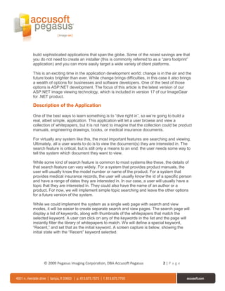 build sophisticated applications that span the globe. Some of the nicest savings are that
you do not need to create an installer (this is commonly referred to as a “zero footprint”
application) and you can more easily target a wide variety of client platforms.

This is an exciting time in the application development world; change is in the air and the
future looks brighter than ever. While change brings difficulties, in this case it also brings
a wealth of options for businesses and software developers. One of the best of those
options is ASP.NET development. The focus of this article is the latest version of our
ASP.NET image viewing technology, which is included in version 17 of our ImageGear
for .NET product.

Description of the Application

One of the best ways to learn something is to “dive right in”, so we’re going to build a
real, albeit simple, application. This application will let a user browse and view a
collection of whitepapers, but it is not hard to imagine that the collection could be product
manuals, engineering drawings, books, or medical insurance documents.

For virtually any system like this, the most important features are searching and viewing.
Ultimately, all a user wants to do is to view the document(s) they are interested in. The
search feature is critical, but is still only a means to an end: the user needs some way to
tell the system which document they want to view.

While some kind of search feature is common to most systems like these, the details of
that search feature can vary widely. For a system that provides product manuals, the
user will usually know the model number or name of the product. For a system that
provides medical insurance records, the user will usually know the id of a specific person
and have a range of dates they are interested in. In our case, a user will usually have a
topic that they are interested in. They could also have the name of an author or a
product. For now, we will implement simple topic searching and leave the other options
for a future version of the system.

While we could implement the system as a single web page with search and view
modes, it will be easier to create separate search and view pages. The search page will
display a list of keywords, along with thumbnails of the whitepapers that match the
selected keyword. A user can click on any of the keywords in the list and the page will
instantly filter the library of whitepapers to match. We will define a special keyword,
“Recent,” and set that as the initial keyword. A screen capture is below, showing the
initial state with the “Recent” keyword selected.




      © 2009 Pegasus Imaging Corporation, DBA Accusoft Pegasus               2|Page
 