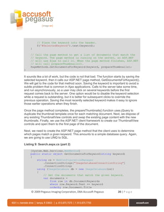 // Place the keyword into the header.
          $('#SelectedKeyword').text(keyword);
     }

     // Call the page method to get a list of documents that match the
     // keyword. The page method is running on the server, so ASP.NET
     // will use Ajax to call it. When the page method finishes, ASP.NET
     // will call prepareThumbnails().
     PageMethods.GetDocumentsForKeyword(keyword, prepareThumbnails);
}

It sounds like a lot of work, but the code is not that bad. The function starts by saving the
selected keyword, then it calls our ASP.NET page method, GetDocumentsForKeyword().
We will get to the code for that method soon. Saving the keyword is important to avoid a
subtle problem that is common in Ajax applications. Calls to the server take some time,
and run asynchronously, so a user may click on several keywords before the first
request comes back to the server. One option would be to disable the keyword selection
while a request is outstanding, but it is better for subsequent clicks to override the
previous operation. Saving the most recently selected keyword makes it easy to ignore
those earlier operations when they finish.

Once the page method completes, the prepareThumbnails() function uses jQuery to
duplicate the thumbnail template once for each matching document. Next, we dispose of
any existing ThumbnailView controls and swap the existing page content with the new
thumbnails. Finally, we use the ASP.NET client framework to create our ThumbnailView
controls and open them to the first page of the document.

Next, we need to create the ASP.NET page method that the client uses to determine
which pages match a given keyword. This amounts to a simple database query. Again,
we are going to use LINQ to SQL.

Listing 9: Search.aspx.cs (part 2)

     [System.Web.Services.WebMethod]
     public static object GetDocumentsForKeyword(string keyword)
     {
         string cs = WebConfigurationManager
             .ConnectionStrings["ImageDatabaseConnectionString"]
             .ConnectionString;
         using (ImageDatabase db = new ImageDatabase(cs))
         {
             // Get the documents that match the given keyword.
             var documents =
                 from row in db.DocumentKeywords
                 where row.Keyword.Text == keyword
                 orderby row.Document.Title
     © 2009 Pegasus Imaging Corporation, DBA Accusoft Pegasus              20 | P a g e
 