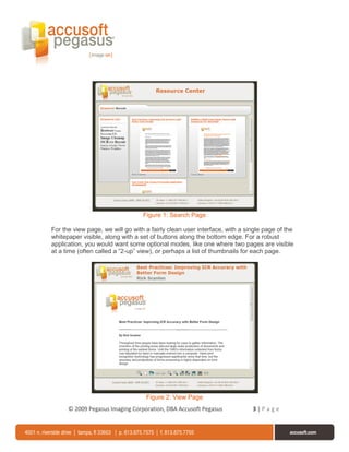 Figure 1: Search Page

For the view page, we will go with a fairly clean user interface, with a single page of the
whitepaper visible, along with a set of buttons along the bottom edge. For a robust
application, you would want some optional modes, like one where two pages are visible
at a time (often called a “2-up” view), or perhaps a list of thumbnails for each page.




                                   Figure 2: View Page
      © 2009 Pegasus Imaging Corporation, DBA Accusoft Pegasus             3|Page
 