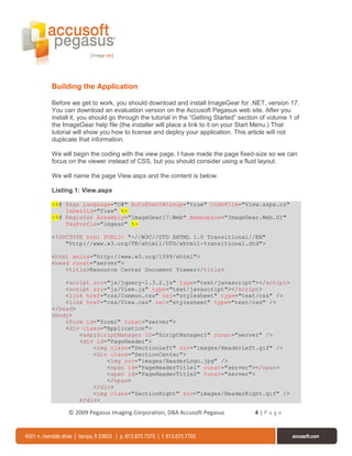 Building the Application

Before we get to work, you should download and install ImageGear for .NET, version 17.
You can download an evaluation version on the Accusoft Pegasus web site. After you
install it, you should go through the tutorial in the “Getting Started” section of volume 1 of
the ImageGear help file (the installer will place a link to it on your Start Menu.) That
tutorial will show you how to license and deploy your application. This article will not
duplicate that information.

We will begin the coding with the view page. I have made the page fixed-size so we can
focus on the viewer instead of CSS, but you should consider using a fluid layout.

We will name the page View.aspx and the content is below.

Listing 1: View.aspx

<%@ Page Language="C#" AutoEventWireup="true" CodeFile="View.aspx.cs"
    Inherits="View" %>
<%@ Register Assembly="ImageGear17.Web" Namespace="ImageGear.Web.UI"
    TagPrefix="imgear" %>

<!DOCTYPE html PUBLIC "-//W3C//DTD XHTML 1.0 Transitional//EN"
    "http://www.w3.org/TR/xhtml1/DTD/xhtml1-transitional.dtd">

<html xmlns="http://www.w3.org/1999/xhtml">
<head runat="server">
    <title>Resource Center Document Viewer</title>

    <script src="js/jquery-1.3.2.js" type="text/javascript"></script>
    <script src="js/View.js" type="text/javascript"></script>
    <link href="css/Common.css" rel="stylesheet" type="text/css" />
    <link href="css/View.css" rel="stylesheet" type="text/css" />
</head>
<body>
    <form id="form1" runat="server">
    <div class="Application">
        <asp:ScriptManager ID="ScriptManager1" runat="server" />
        <div id="PageHeader">
            <img class="SectionLeft" src="images/HeaderLeft.gif" />
            <div class="SectionCenter">
                <img src="images/HeaderLogo.jpg" />
                <span id="PageHeaderTitle1" runat="server"></span>
                <span id="PageHeaderTitle2" runat="server">
                </span>
            </div>
            <img class="SectionRight" src="images/HeaderRight.gif" />
        </div>

      © 2009 Pegasus Imaging Corporation, DBA Accusoft Pegasus               4|Page
 
