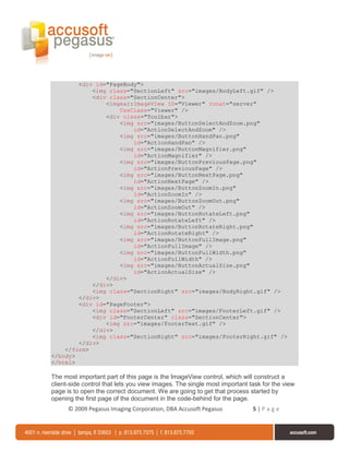 <div id="PageBody">
            <img class="SectionLeft" src="images/BodyLeft.gif" />
            <div class="SectionCenter">
                <imgear:ImageView ID="Viewer" runat="server"
                    CssClass="Viewer" />
                <div class="Toolbar">
                    <img src="images/ButtonSelectAndZoom.png"
                        id="ActionSelectAndZoom" />
                    <img src="images/ButtonHandPan.png"
                        id="ActionHandPan" />
                    <img src="images/ButtonMagnifier.png"
                        id="ActionMagnifier" />
                    <img src="images/ButtonPreviousPage.png"
                        id="ActionPreviousPage" />
                    <img src="images/ButtonNextPage.png"
                        id="ActionNextPage" />
                    <img src="images/ButtonZoomIn.png"
                        id="ActionZoomIn" />
                    <img src="images/ButtonZoomOut.png"
                        id="ActionZoomOut" />
                    <img src="images/ButtonRotateLeft.png"
                        id="ActionRotateLeft" />
                    <img src="images/ButtonRotateRight.png"
                        id="ActionRotateRight" />
                    <img src="images/ButtonFullImage.png"
                        id="ActionFullImage" />
                    <img src="images/ButtonFullWidth.png"
                        id="ActionFullWidth" />
                    <img src="images/ButtonActualSize.png"
                        id="ActionActualSize" />
                </div>
            </div>
            <img class="SectionRight" src="images/BodyRight.gif" />
        </div>
        <div id="PageFooter">
            <img class="SectionLeft" src="images/FooterLeft.gif" />
            <div id="FooterCenter" class="SectionCenter">
                <img src="images/FooterText.gif" />
            </div>
            <img class="SectionRight" src="images/FooterRight.gif" />
        </div>
    </form>
</body>
</html>

The most important part of this page is the ImageView control, which will construct a
client-side control that lets you view images. The single most important task for the view
page is to open the correct document. We are going to get that process started by
opening the first page of the document in the code-behind for the page.
      © 2009 Pegasus Imaging Corporation, DBA Accusoft Pegasus            5|Page
 