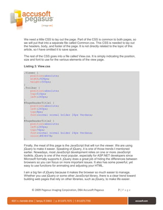 We need a little CSS to lay out the page. Part of the CSS is common to both pages, so
we will put that into a separate file called Common.css. This CSS is needed to lay out
the headers, body, and footer of the page. It is not directly related to the topic of this
article, so I have omitted it to save space.

The rest of the CSS goes into a file called View.css. It is simply indicating the position,
size and font to use for the various elements of the view page.

Listing 3: View.css

.Viewer {
    position:absolute;
    width:928px;
    height:500px;
}
.Toolbar {
    position:absolute;
    top:510px;
    left:240px;
}
#PageHeaderTitle1 {
    position:absolute;
    left:240px;
    top:8px;
    font:normal normal bolder 26px Verdana;
}
#PageHeaderTitle2 {
    position:absolute;
    left:240px;
    top:76px;
    font:normal normal bolder 24px Verdana;
    color:#83847B;
}

Finally, the meat of this page is the JavaScript that will run the viewer. We are using
jQuery to make it easier. Speaking of jQuery, it is one of those trends I mentioned
earlier. Nowadays, most JavaScript development relies on one or more JavaScript
toolkits. jQuery is one of the most popular, especially for ASP.NET developers since
Microsoft formally supports it. jQuery does a great job of hiding the differences between
browsers so you can focus on more important issues. It also has some powerful, yet
easy to use functions for animating and adjusting your HTML.

I am a big fan of jQuery because it makes the browser so much easier to manage.
Whether you use jQuery or some other JavaScript library, there is a clear trend toward
building web pages that rely on other libraries, such as jQuery, to make life easier.


      © 2009 Pegasus Imaging Corporation, DBA Accusoft Pegasus              7|Page
 