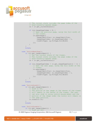 // The current state includes the page index of the
             // most-recently-opened image.
             cs = iv.get_currentState();

             if (cs.imagePageIndex > 0) {
                 // Open the previous page, using the full width of
                 // the viewer.
                 iv.openImage({
                     imageIdentifier: cs.imageIdentifier,
                     imagePageIndex: cs.imagePageIndex - 1,
                     viewFitType: ig.FitType.FullWidth
                 });
             }
        }
        break;

   case 'ActionNextPage':
       if (iv.get_imageIsOpen()) {
           // Get the current state of the viewer.
           // The current state includes the page index of the
           // most-recently-opened image.
           cs = iv.get_currentState();

             if (cs.imagePageIndex < iv.get_imagePageCount() - 1) {
                 // Open the next page, using the full width of the
                 // viewer.
                 iv.openImage({
                     imageIdentifier: cs.imageIdentifier,
                     imagePageIndex: cs.imagePageIndex + 1,
                     viewFitType: ig.FitType.FullWidth
                 });
             }
        }
        break;

   case 'ActionZoomIn':
       if (iv.get_imageIsOpen()) {
           // Zoom in 50%.
           // The portion of the image in the center of the viewer
           // will remain in the center of the viewer. The user
           // can also zoom in using control-mouse-wheel and the
           // portion of the image under the cursor will remain in
           // the same position.
           iv.zoomIn(1.5);
       }
       break;

   case 'ActionZoomOut':
       if (iv.get_imageIsOpen()) {
           // Zoom out 50%.
© 2009 Pegasus Imaging Corporation, DBA Accusoft Pegasus   9|Page
 