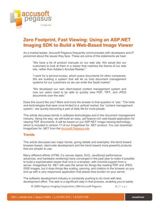Zero Footprint, Fast Viewing: Using an ASP.NET
Imaging SDK to Build a Web-Based Image Viewer
As a market leader, Accusoft Pegasus frequently communicates with developers and IT
personnel about the issues they face. These are some of the statements we hear:

       “We have a lot of product manuals on our web site. We would like our
       customers to look at them in a viewer that matches the theme of our web
       site, rather than Adobe’s Acrobat Reader.”

       “I work for a service bureau, which scans documents for other companies.
       We are building a system that will let us host document management
       systems for our customers so we can enter the SaaS market.”

       “We developed our own client-based content management system and
       now our users need to be able to quickly view PDF, TIFF, and JPEG
       documents over the web.”

Does this sound like you? More and more the answer to that question is “yes.” The tools
and technologies that were once limited to a vertical market, the “content management
system,” are quickly becoming a part of daily life for most people.

This article discusses trends in software technologies and in the document management
industry. Along the way, we will build an easy, yet feature-rich web-based application for
viewing PDF documents. It will be based on our ASP.NET image-viewing technology,
which is included in version 17 of our ImageGear for .NET product. You can download
ImageGear for .NET from the Accusoft Pegasus site.

Trends

This article discusses two major trends, giving details and examples: the trend toward
browser-based, client-side development and the trend toward more powerful products
that are simpler to use.

Many different efforts (HTML 5’s canvas object, SVG, JavaScript performance
advances, and hardware rendering) have converged in the past year to make it possible
to build a sophisticated viewer that runs in a browser, with minimal support from a
server. ImageGear for .NET still uses the server for things like reading PDF and JPEG
2000 images, but it does things like scaling, panning, and rotation in the browser so you
end up with a very responsive application that places less burden on your server.

The software development industry is constantly pushing to do more with less
development effort. The web is a significant step in that process, enabling you to easily
      © 2009 Pegasus Imaging Corporation, DBA Accusoft Pegasus            1|Page
 