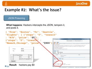 Example #2: What’s the Issue?
 JSON Poisoning

What happens: Hackers intercepts the JSON, tampers it,
and posts it.
{ "From": "Boston", "To": "Seattle",
"flights": [ {"stops": "0", "transit"
: "N/A", "price": "$0"},
{"stops": "2", "transit" :
"Newark,Chicago", "price": "$900"} ] }




  Result: hackers pay $0
                                                2008 JavaOneSM Conference | java.sun.com/javaone | 10
 