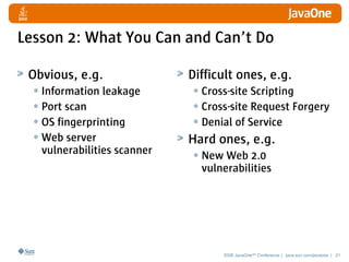 Lesson 2: What You Can and Can’t Do

 Obvious, e.g.               Difficult ones, e.g.
  • Information leakage       • Cross-site Scripting
  • Port scan                 • Cross-site Request Forgery
  • OS fingerprinting         • Denial of Service
  • Web server               Hard ones, e.g.
   vulnerabilities scanner    • New Web 2.0
                               vulnerabilities




                                    2008 JavaOneSM Conference | java.sun.com/javaone | 21
 