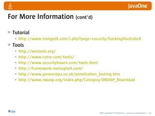 For More Information (cont’d)

 Tutorial
  • http://www.irongeek.com/i.php?page=security/hackingillustrated
 Tools
  • http://sectools.org/
  • http://www.cotse.com/tools/
  • http://www.securityhaven.com/tools.html
  • http://framework.metasploit.com/
  • http://www.paneuropa.co.uk/penetration_testing.htm
  • http://www.owasp.org/index.php/Category:OWASP_Download




                                            2008 JavaOneSM Conference | java.sun.com/javaone | 24
 