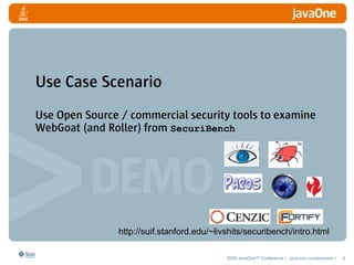 Use Case Scenario
Use Open Source / commercial security tools to examine
WebGoat (and Roller) from SecuriBench




                http://suif.stanford.edu/~livshits/securibench/intro.html

                                             2008 JavaOneSM Conference | java.sun.com/javaone |   6
 