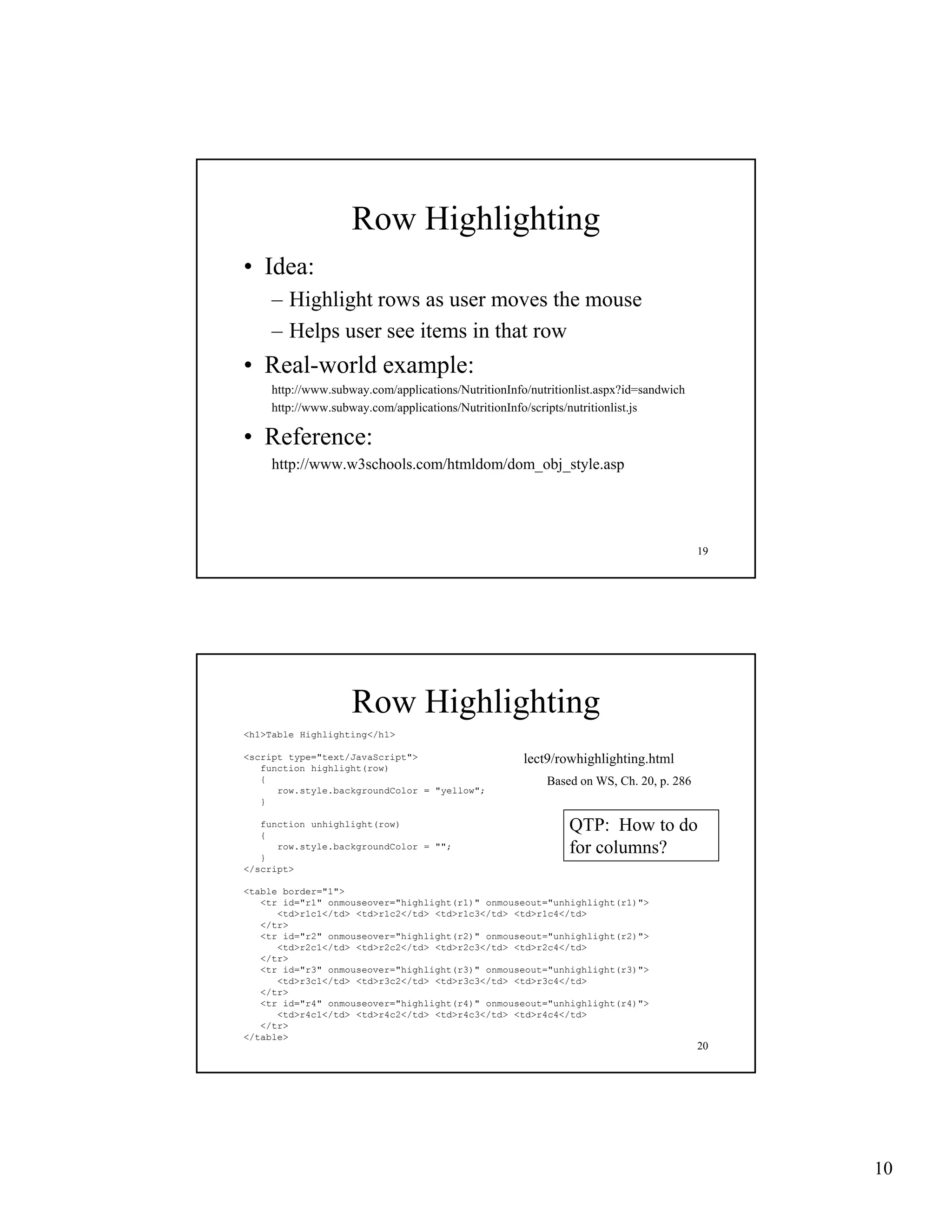 Row Highlighting
• Idea:
    – Highlight rows as user moves the mouse
    – Helps user see items in that row
• Real-world example:
    http://www.subway.com/applications/NutritionInfo/nutritionlist.aspx?id=sandwich
    http://www.subway.com/applications/NutritionInfo/scripts/nutritionlist.js

• Reference:
    http://www.w3schools.com/htmldom/dom_obj_style.asp




                                                                                      19




                   Row Highlighting
<h1>Table Highlighting</h1>

<script type="text/JavaScript">                     lect9/rowhighlighting.html
   function highlight(row)
   {                                                    Based on WS, Ch. 20, p. 286
      row.style.backgroundColor = "yellow";
       ow.sty e.bac g ou dCo o     ye ow ;
   }

   function unhighlight(row)
   {
                                                            QTP: How to do
   }
      row.style.backgroundColor = "";                       for columns?
</script>

<table border="1">
   <tr id="r1" onmouseover="highlight(r1)" onmouseout="unhighlight(r1)">
      <td>r1c1</td> <td>r1c2</td> <td>r1c3</td> <td>r1c4</td>
   </tr>
   <tr id " 2" onmouseover="highlight(r2)" onmouseout="unhighlight(r2)">
       id="r2"             "hi hli h ( 2)"            " hi hli h ( 2)"
      <td>r2c1</td> <td>r2c2</td> <td>r2c3</td> <td>r2c4</td>
   </tr>
   <tr id="r3" onmouseover="highlight(r3)" onmouseout="unhighlight(r3)">
      <td>r3c1</td> <td>r3c2</td> <td>r3c3</td> <td>r3c4</td>
   </tr>
   <tr id="r4" onmouseover="highlight(r4)" onmouseout="unhighlight(r4)">
      <td>r4c1</td> <td>r4c2</td> <td>r4c3</td> <td>r4c4</td>
   </tr>
</table>
                                                                                      20




                                                                                           10
 