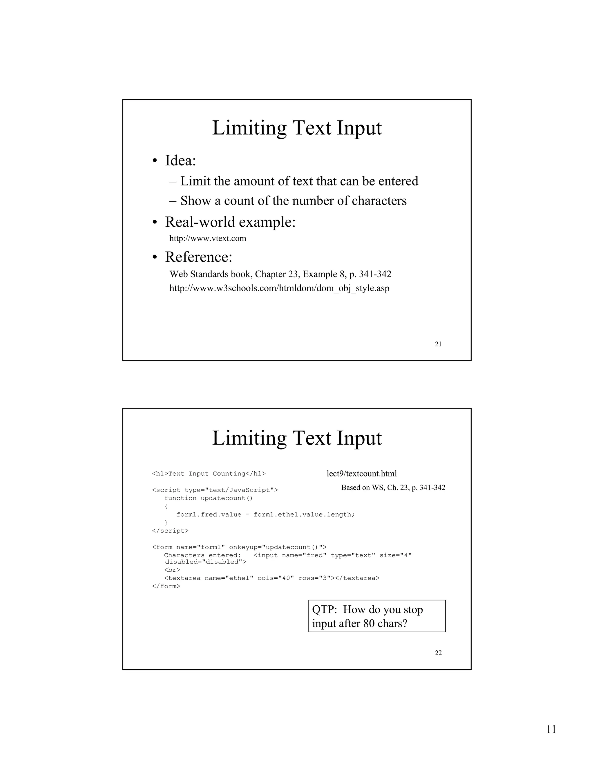 Limiting Text Input
• Idea:
    – Limit the amount of text that can be entered
    – Show a count of the number of characters
• Real-world example:
    http://www.vtext.com

• Reference:
    Web Standards book, Chapter 23, Example 8, p. 341-342
                  book          23          8 p 341 342
    http://www.w3schools.com/htmldom/dom_obj_style.asp




                                                                           21




               Limiting Text Input
<h1>Text Input Counting</h1>                  lect9/textcount.html
<script type="text/JavaScript">                Based on WS, Ch. 23, p. 341-342
   function updatecount()
   {
      form1.fred.value = form1.ethel.value.length;
   }
</script>

<form name="form1" onkeyup="updatecount()">
   Characters entered:   <input name="fred" type="text" size="4"
   disabled="disabled">
   <br>
   <textarea name="ethel" cols="40" rows="3"></textarea>
</form>


                                          QTP: How do you stop
                                          input after 80 chars?

                                                                           22




                                                                                 11
 