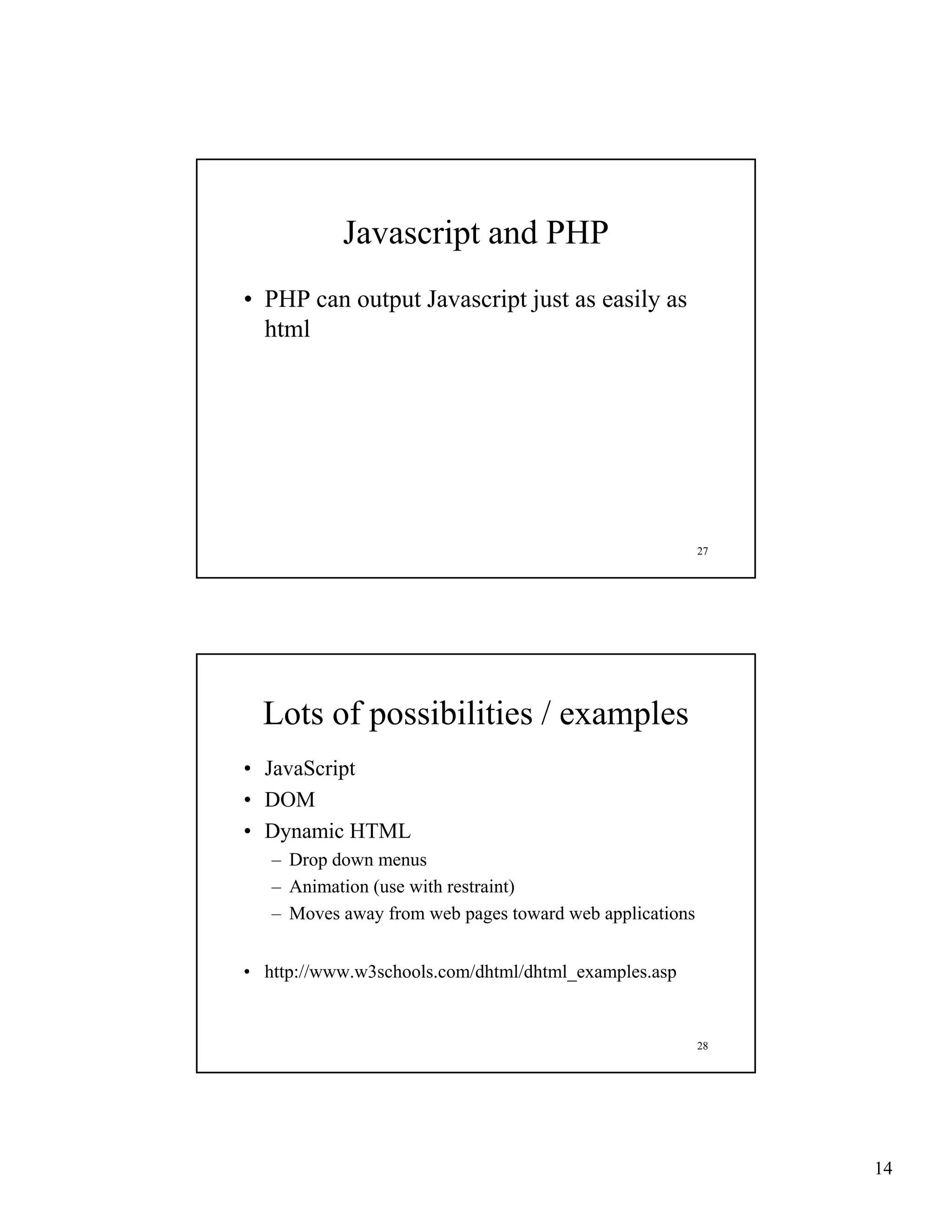 Javascript and PHP
• PHP can output Javascript just as easily as
  html




                                                         27




  Lots of possibilities / examples
• JavaScript
• DOM
• Dynamic HTML
   – Drop down menus
   – Animation (use with restraint)
   – Moves away from web pages toward web applications


• http://www.w3schools.com/dhtml/dhtml_examples.asp


                                                         28




                                                              14
 