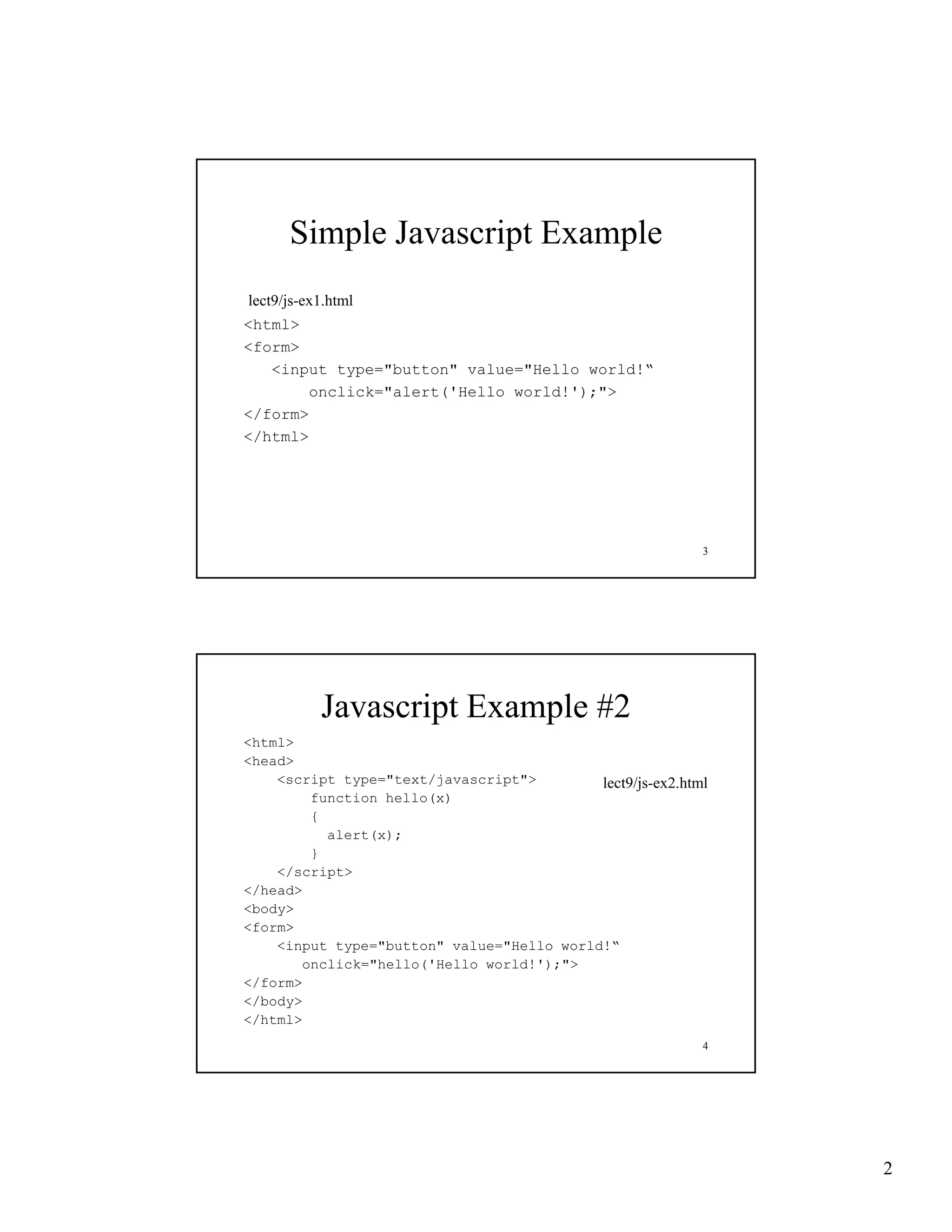 Simple Javascript Example
lect9/js-ex1.html
lect9/js ex1 html
<html>
<form>
   <input type="button" value="Hello world!“
       onclick="alert('Hello world!');">
</form>
</html>




                                                           3




           Javascript Example #2
<html>
<head>
    <script type="text/javascript">        lect9/js-ex2.html
        function hello(x)
             i
        {
          alert(x);
        }
    </script>
</head>
<body>
<form>
    <input type="button" value="Hello world!“
       onclick="hello('Hello world!');">
</form>
</body>
</html>
                                                           4




                                                               2
 