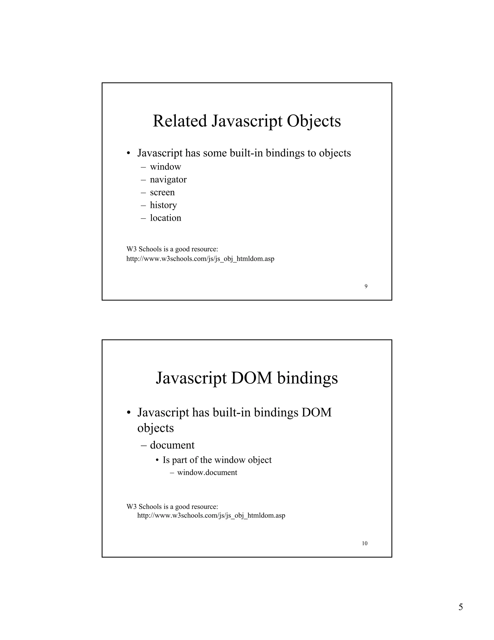 Related Javascript Objects
• Javascript has some built in bindings to objects
                      built-in
    –   window
    –   navigator
    –   screen
    –   history
    –   location


W3 Schools is a good resource:
http://www.w3schools.com/js/js_obj_htmldom.asp


                                                      9




         Javascript DOM bindings
• Javascript has built in bindings DOM
                 built-in
  objects
    – document
         • Is part of the window object
             – window.document



W3 Schools is a good resource:
  http://www.w3schools.com/js/js_obj_htmldom.asp


                                                     10




                                                          5
 