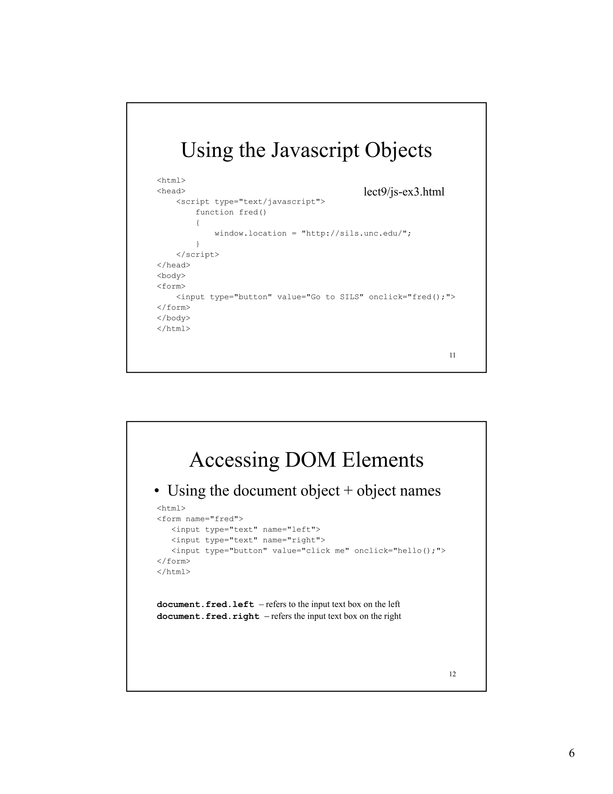 Using the Javascript Objects
<html>
<head>                                     lect9/js-ex3.html
                                           lect9/js-ex3 html
    <script type="text/javascript">
        function fred()
        {
            window.location = "http://sils.unc.edu/";
        }
    </script>
</head>
<body>
<form>
    <input type="button" value="Go to SILS" onclick="fred();">
</form>
</body>
</html>


                                                               11




       Accessing DOM Elements
• Using the document object + object names
<html>
<form name="fred">
   <input type="text" name="left">
   <input type="text" name="right">
   <input type="button" value="click me" onclick="hello();">
</form>
</html>



document.fred.left – refers to the i
d      t f d l ft      f        h input text box on the left
                                             b       h l f
document.fred.right – refers the input text box on the right




                                                               12




                                                                    6
 