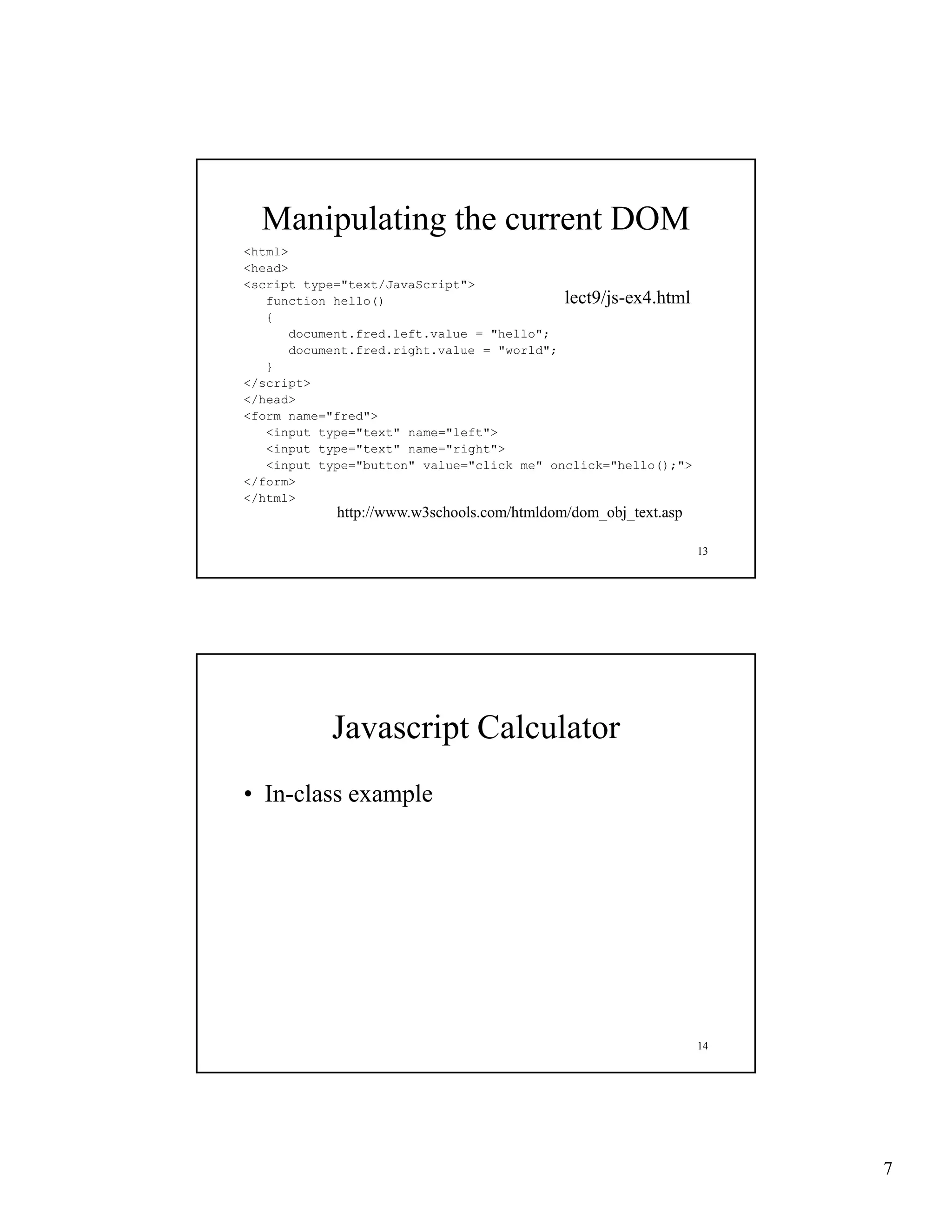 Manipulating the current DOM
<html>
<head>
<script type="text/JavaScript">
   function h ll ()
   f    ti   hello()                        lect9/js-ex4.html
                                            lect9/js-ex4 html
   {
       document.fred.left.value = "hello";
       document.fred.right.value = "world";
   }
</script>
</head>
<form name="fred">
   <input type="text" name="left">
   <input type="text" name="right">
   <input type="button" value="click me" onclick="hello();">
</form>
</html>
            http://www.w3schools.com/htmldom/dom_obj_text.asp

                                                                13




            Javascript Calculator
• In class example
  In-class




                                                                14




                                                                     7
 