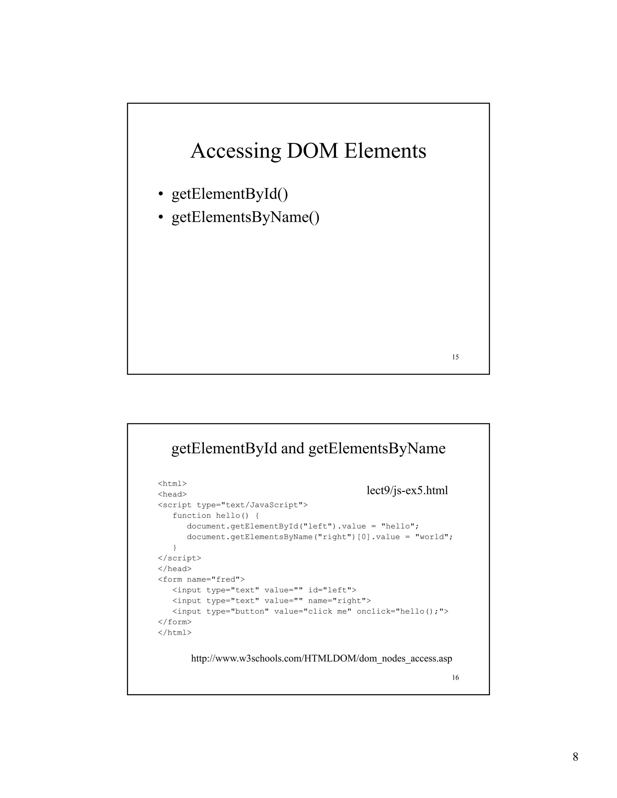 Accessing DOM Elements
• getElementById()
• getElementsByName()




                                                             15




  getElementById and getElementsByName

<html>
<head>                                      lect9/js-ex5.html
<script type="text/JavaScript">
   function h ll () {
   f    ti   hello()
       document.getElementById("left").value = "hello";
       document.getElementsByName("right")[0].value = "world";
   }
</script>
</head>
<form name="fred">
   <input type="text" value="" id="left">
   <input type="text" value="" name="right">
   <input type="button" value="click me" onclick="hello();">
</form>
</html>


      http://www.w3schools.com/HTMLDOM/dom_nodes_access.asp
                                                             16




                                                                  8
 