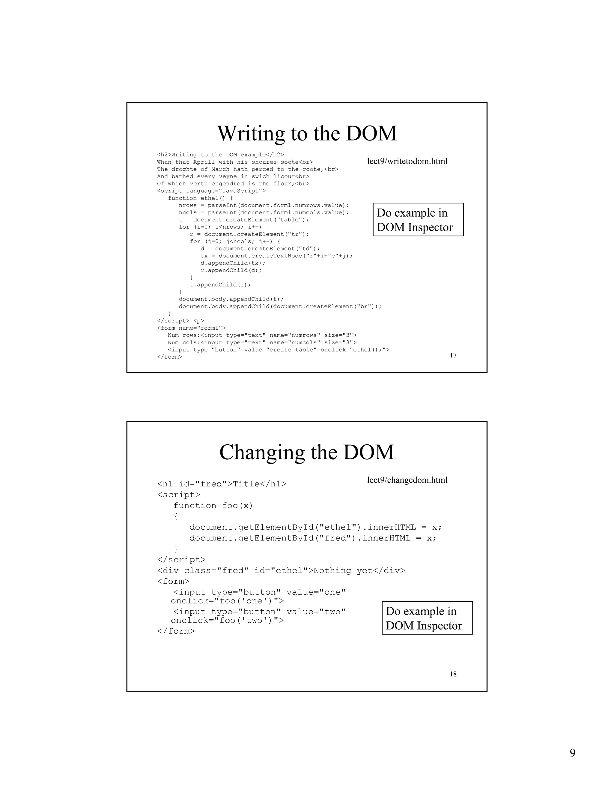 Writing to the DOM
<h2>Writing to the DOM example</h2>
Whan that Aprill with his shoures soote<br>               lect9/writetodom.html
The droghte of March hath perced to the roote,<br>
And bathed every veyne in swich licour<br>
Of which vertu engendred is the flour;<br>
<script language="JavaScript">
 script language JavaScript
   function ethel() {
      nrows = parseInt(document.form1.numrows.value);
      ncols = parseInt(document.form1.numcols.value);
      t = document.createElement("table");
                                                            Do example in
      for (i=0; i<nrows; i++) {
         r = document.createElement("tr");
                                                            DOM Inspector
         for (j=0; j<ncols; j++) {
            d = document.createElement("td");
            tx = document.createTextNode("r"+i+"c"+j);
            d.appendChild(tx);
            r.appendChild(d);
         }
         t.appendChild(r);
                d hild( )
      }
      document.body.appendChild(t);
      document.body.appendChild(document.createElement("br"));
   }
</script> <p>
<form name="form1">
   Num rows:<input type="text" name="numrows" size="3">
   Num cols:<input type="text" name="numcols" size="3">
   <input type="button" value="create table" onclick="ethel();">
</form>                                                                         17




                 Changing the DOM
<h1 id="fred">Title</h1>               lect9/changedom.html
<script>
   function foo(x)
   {
      document.getElementById("ethel").innerHTML = x;
      document.getElementById("fred").innerHTML = x;
   }
</script>
<div class="fred" id="ethel">Nothing yet</div>
<form>
   <input type="button" value="one"
   onclick= foo( one ) >
   onclick="foo('one')">
   <input type="button" value="two"         Do example in
   onclick="foo('two')">
</form>                                     DOM Inspector


                                                                                18




                                                                                     9
 