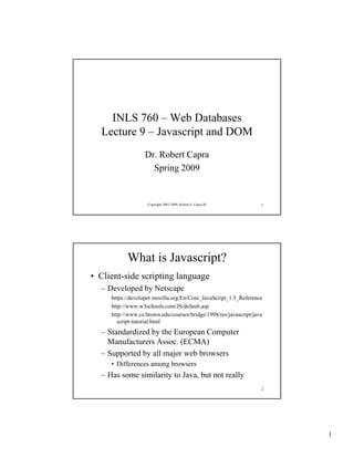 INLS 760 – Web Databases
  Lecture 9 – Javascript and DOM
                   Dr. Robert Capra
                     Spring 2009


                    Copyright 2007-2009, Robert G. Capra III       1




           What is Javascript?
• Client-side scripting language
  – Developed by Netscape
     https://developer.mozilla.org/En/Core_JavaScript_1.5_Reference
     http://www.w3schools.com/JS/default.asp
     http://www.cs.brown.edu/courses/bridge/1998/res/javascript/java
       script-tutorial.html
  – Standardized by the European Computer
    Manufacturers Assoc. (ECMA)
  – Supported by all major web browsers
     • Differences among browsers
  – Has some similarity to Java, but not really
                                                                   2




                                                                       1
 