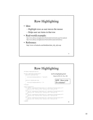 Row Highlighting
• Idea:
    – Highlight rows as user moves the mouse
    – Helps user see items in that row
• Real-world example:
    http://www.subway.com/applications/NutritionInfo/nutritionlist.aspx?id=sandwich
    http://www.subway.com/applications/NutritionInfo/scripts/nutritionlist.js

• Reference:
    http://www.w3schools.com/htmldom/dom_obj_style.asp




                                                                                      19




                   Row Highlighting
<h1>Table Highlighting</h1>

<script type="text/JavaScript">                     lect9/rowhighlighting.html
   function highlight(row)
   {                                                    Based on WS, Ch. 20, p. 286
      row.style.backgroundColor = "yellow";
       ow.sty e.bac g ou dCo o     ye ow ;
   }

   function unhighlight(row)
   {
                                                            QTP: How to do
   }
      row.style.backgroundColor = "";                       for columns?
</script>

<table border="1">
   <tr id="r1" onmouseover="highlight(r1)" onmouseout="unhighlight(r1)">
      <td>r1c1</td> <td>r1c2</td> <td>r1c3</td> <td>r1c4</td>
   </tr>
   <tr id " 2" onmouseover="highlight(r2)" onmouseout="unhighlight(r2)">
       id="r2"             "hi hli h ( 2)"            " hi hli h ( 2)"
      <td>r2c1</td> <td>r2c2</td> <td>r2c3</td> <td>r2c4</td>
   </tr>
   <tr id="r3" onmouseover="highlight(r3)" onmouseout="unhighlight(r3)">
      <td>r3c1</td> <td>r3c2</td> <td>r3c3</td> <td>r3c4</td>
   </tr>
   <tr id="r4" onmouseover="highlight(r4)" onmouseout="unhighlight(r4)">
      <td>r4c1</td> <td>r4c2</td> <td>r4c3</td> <td>r4c4</td>
   </tr>
</table>
                                                                                      20




                                                                                           10
 