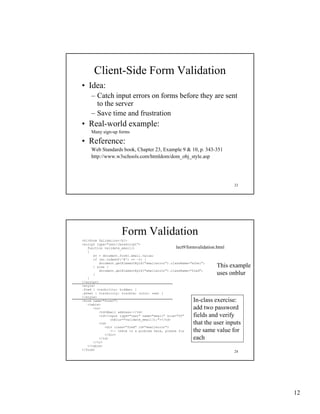 Client-Side Form Validation
• Idea:
     – Catch input errors on forms before they are sent
       to the server
     – Save time and frustration
• Real-world example:
     Many sign-up forms

• Reference:
     Web Standards book, Chapter 23, Example 9 & 10, p. 343-351
     http://www.w3schools.com/htmldom/dom_obj_style.asp




                                                                               23




                     Form Validation
<h1>Form Validation</h1>
<script type="text/JavaScript">
   function validate_email()                       lect9/formvalidation.html
   {
      ev = document.form1.email.value;
      if (ev.indexOf('@') == -1) {
          document.getElementById("emailerror").className="ethel";
      } else {                                                         This example
          document.getElementById("emailerror").className="fred";
      }                                                                uses onblur
   }
</script>
<style>
.fred { visibility: hidden; }
.ethel { visibility: visible; color: red; }
</style>
<form name="form1">                                        In-class exercise:
   <table>
      <tr>                                                 add two password
          <td>Email address:</td>
          <td><input type="text" name="email" size="20"    fields d
                                                           fi ld and verify
                                                                          if
                onblur="validate_email();"></td>
          <td>                                             that the user inputs
             <div class="fred" id="emailerror">
                <-- there is a problem here, please fix    the same value for
             </div>
          </td>                                            each
      </tr>
   </table>
</form>
                                                                               24




                                                                                      12
 