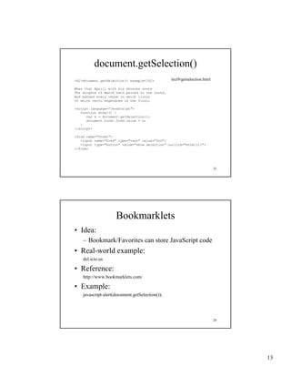 document.getSelection()
<h2>document.getSelection() example</h2>         lect9/getselection.html

Whan that Aprill with his shoures soote
The droghte of March hath perced to the roote,
And bathed every veyne in swich licour
Of which vertu engendred is the flour;

<script language="JavaScript">
   function ethel() {
      var s = document.getSelection();
      document.form1.fred.value = s;
   }
</script>

<form name="form1">
   <input name="fred" type="text" value="foo">
   <input type="button" value="show selection" onclick="ethel();">
</form>




                                                                           25




                     Bookmarklets
• Idea:
    – Bookmark/Favorites can store JavaScript code
                                           p
• Real-world example:
    del.icio.us

• Reference:
    http://www.bookmarklets.com/

• Example:
    javascript:alert(document.getSelection());




                                                                           26




                                                                                13
 