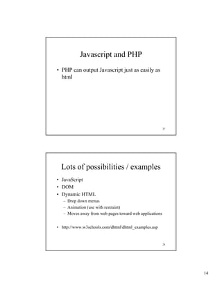 Javascript and PHP
• PHP can output Javascript just as easily as
  html




                                                         27




  Lots of possibilities / examples
• JavaScript
• DOM
• Dynamic HTML
   – Drop down menus
   – Animation (use with restraint)
   – Moves away from web pages toward web applications


• http://www.w3schools.com/dhtml/dhtml_examples.asp


                                                         28




                                                              14
 