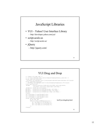 JavaScript Libraries
• YUI – Yahoo! User Interface Library
     – http://developer.yahoo.com/yui/
• script.aculo.us
     – http://script.aculo.us/
• jQuery
     – http://jquery.com/



                                                                                        29




                       YUI Drag and Drop
<!-- Based on YUI demo code -->
<!-- at http://developer.yahoo.com/yui/examples/dragdrop/dd-basic_clean.html -->
<script type="text/javascript"
  src="http://yui.yahooapis.com/2.5.0/build/yahoo-dom-event/yahoo-dom-event.js"></script>
<script type="text/javascript"
    s c
    src="http://yui.yahooapis.com/2.5.0/build/dragdrop/dragdrop-min.js"></script>
           ttp://yu .ya ooap s.co / .5.0/bu d/d agd op/d agd op     .js   /sc pt
<style type="text/css">
.dd-demo     { position:relative; border:4px solid #666; text-align:center;
               color:#fff; cursor:move; height:60px; width:60px; }
.dd-demo-em { border:4px solid purple; }
#dd-demo-1 { background-color:#6D739A;top:0px; left:105px; }
#dd-demo-2 { background-color:#566F4E;top:50px; left:245px; }
#dd-demo-3 { background-color:#7E5B60;top:-150px; left:385px; }
</style>
<div id="dd-demo-1" class="dd-demo"></div>
<div id="dd-demo-2" class="dd-demo"></div>
<div id="dd-demo-3" class="dd-demo"></div>
<script type="text/javascript">
         var dd, dd2, dd3;
         YAHOO.util.Event.onDOMReady(function() {
                                                          lect9/yui-dragdrop.html
             dd = new YAHOO.util.DD("dd-demo-1");
             dd2 = new YAHOO.util.DD("dd-demo-2");
             dd3 = new YAHOO.util.DD("dd-demo-3");
         });
</script>

                                                                                        30




                                                                                             15
 
