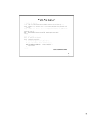 YUI Animation
<!-- Based on YUI demo code -->
<!-- at http://developer.yahoo.com/yui/examples/animation/motion_clean.html -->

<script src="http://yui.yahooapis.com/2.5.0/build/yahoo-dom-event/yahoo-dom-event.js">
    </script>
<script s c
 sc pt src="http://yui.yahooapis.com/2.5.0/build/animation/animation-min.js"></script>
              ttp://yu .ya ooap s.co / .5.0/bu d/a    at o /a   at o     .js   /sc pt

<style type="text/css">
#demo { background:#ccc; margin-bottom:1em; height:30px; width:30px; }
</style>

<div id="demo"></div>
<button id="demo-run">run</button>

<script type="text/javascript">
    var attributes = { points: { to: [600, 10] } };
    var anim = new YAHOO.util.Motion('demo', attributes);

    YAHOO.util.Event.on('demo-run', 'click', function() {
        anim.animate();
    });
</script>
                                                            lect9/yui-motion.html

                                                                                         31




                                                                                              16
 