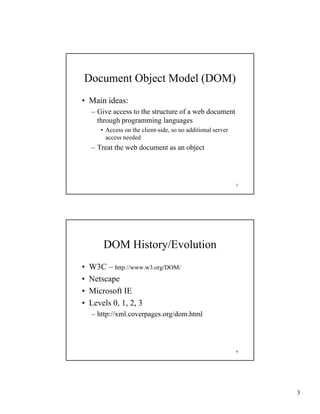 Document Object Model (DOM)
• Main ideas:
    – Give access to the structure of a web document
      through programming languages
       • Access on the client-side, so no additional server
         access needed
    – Treat the web document as an object




                                                              5




        DOM History/Evolution
•   W3C – http://www w3 org/DOM/
           http://www.w3.org/DOM/
•   Netscape
•   Microsoft IE
•   Levels 0, 1, 2, 3
    – http://xml coverpages org/dom html
      http://xml.coverpages.org/dom.html



                                                              6




                                                                  3
 