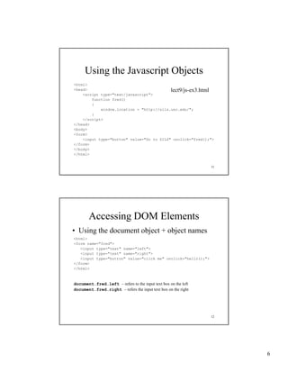 Using the Javascript Objects
<html>
<head>                                     lect9/js-ex3.html
                                           lect9/js-ex3 html
    <script type="text/javascript">
        function fred()
        {
            window.location = "http://sils.unc.edu/";
        }
    </script>
</head>
<body>
<form>
    <input type="button" value="Go to SILS" onclick="fred();">
</form>
</body>
</html>


                                                               11




       Accessing DOM Elements
• Using the document object + object names
<html>
<form name="fred">
   <input type="text" name="left">
   <input type="text" name="right">
   <input type="button" value="click me" onclick="hello();">
</form>
</html>



document.fred.left – refers to the i
d      t f d l ft      f        h input text box on the left
                                             b       h l f
document.fred.right – refers the input text box on the right




                                                               12




                                                                    6
 