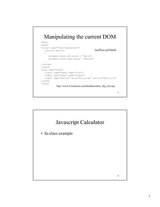 Manipulating the current DOM
<html>
<head>
<script type="text/JavaScript">
   function h ll ()
   f    ti   hello()                        lect9/js-ex4.html
                                            lect9/js-ex4 html
   {
       document.fred.left.value = "hello";
       document.fred.right.value = "world";
   }
</script>
</head>
<form name="fred">
   <input type="text" name="left">
   <input type="text" name="right">
   <input type="button" value="click me" onclick="hello();">
</form>
</html>
            http://www.w3schools.com/htmldom/dom_obj_text.asp

                                                                13




            Javascript Calculator
• In class example
  In-class




                                                                14




                                                                     7
 