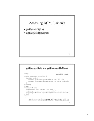 Accessing DOM Elements
• getElementById()
• getElementsByName()




                                                             15




  getElementById and getElementsByName

<html>
<head>                                      lect9/js-ex5.html
<script type="text/JavaScript">
   function h ll () {
   f    ti   hello()
       document.getElementById("left").value = "hello";
       document.getElementsByName("right")[0].value = "world";
   }
</script>
</head>
<form name="fred">
   <input type="text" value="" id="left">
   <input type="text" value="" name="right">
   <input type="button" value="click me" onclick="hello();">
</form>
</html>


      http://www.w3schools.com/HTMLDOM/dom_nodes_access.asp
                                                             16




                                                                  8
 