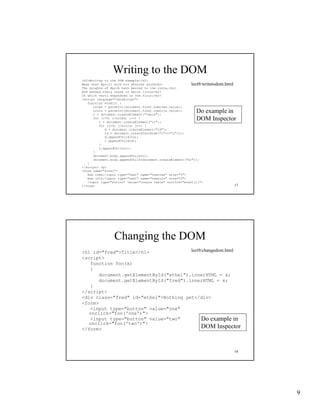 Writing to the DOM
<h2>Writing to the DOM example</h2>
Whan that Aprill with his shoures soote<br>               lect9/writetodom.html
The droghte of March hath perced to the roote,<br>
And bathed every veyne in swich licour<br>
Of which vertu engendred is the flour;<br>
<script language="JavaScript">
 script language JavaScript
   function ethel() {
      nrows = parseInt(document.form1.numrows.value);
      ncols = parseInt(document.form1.numcols.value);
      t = document.createElement("table");
                                                            Do example in
      for (i=0; i<nrows; i++) {
         r = document.createElement("tr");
                                                            DOM Inspector
         for (j=0; j<ncols; j++) {
            d = document.createElement("td");
            tx = document.createTextNode("r"+i+"c"+j);
            d.appendChild(tx);
            r.appendChild(d);
         }
         t.appendChild(r);
                d hild( )
      }
      document.body.appendChild(t);
      document.body.appendChild(document.createElement("br"));
   }
</script> <p>
<form name="form1">
   Num rows:<input type="text" name="numrows" size="3">
   Num cols:<input type="text" name="numcols" size="3">
   <input type="button" value="create table" onclick="ethel();">
</form>                                                                         17




                 Changing the DOM
<h1 id="fred">Title</h1>               lect9/changedom.html
<script>
   function foo(x)
   {
      document.getElementById("ethel").innerHTML = x;
      document.getElementById("fred").innerHTML = x;
   }
</script>
<div class="fred" id="ethel">Nothing yet</div>
<form>
   <input type="button" value="one"
   onclick= foo( one ) >
   onclick="foo('one')">
   <input type="button" value="two"         Do example in
   onclick="foo('two')">
</form>                                     DOM Inspector


                                                                                18




                                                                                     9
 