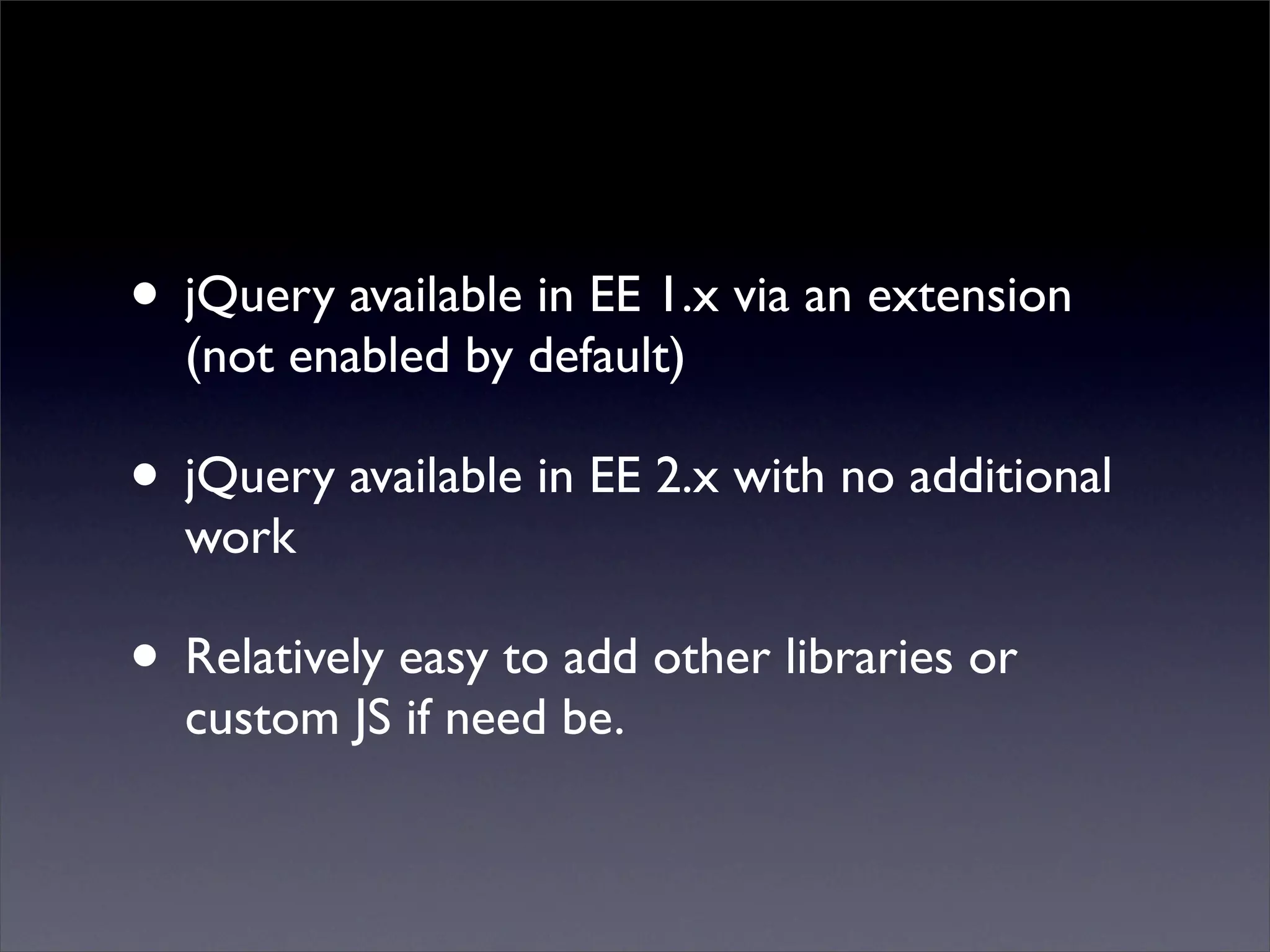 • jQuery available in EE 1.x via an extension
  (not enabled by default)

• jQuery available in EE 2.x with no additional
  work

• Relatively easy to add other libraries or
  custom JS if need be.
 