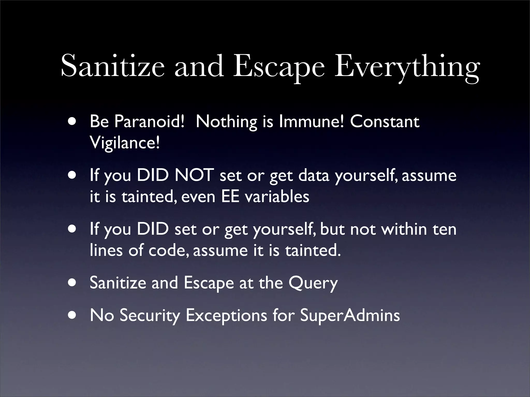 Sanitize and Escape Everything
•   Be Paranoid! Nothing is Immune! Constant
    Vigilance!

•   If you DID NOT set or get data yourself, assume
    it is tainted, even EE variables

•   If you DID set or get yourself, but not within ten
    lines of code, assume it is tainted.

•   Sanitize and Escape at the Query

•   No Security Exceptions for SuperAdmins
 