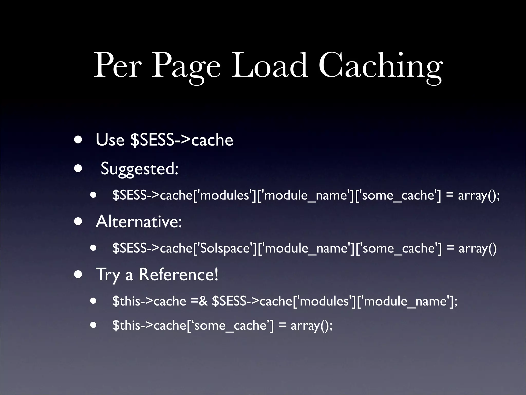 Per Page Load Caching
•   Use $SESS->cache
•       Suggested:
    •    $SESS->cache['modules']['module_name']['some_cache'] = array();

•   Alternative:
    •    $SESS->cache['Solspace']['module_name']['some_cache'] = array()

•   Try a Reference!
    •    $this->cache =& $SESS->cache['modules']['module_name'];
    •    $this->cache[‘some_cache’] = array();
 