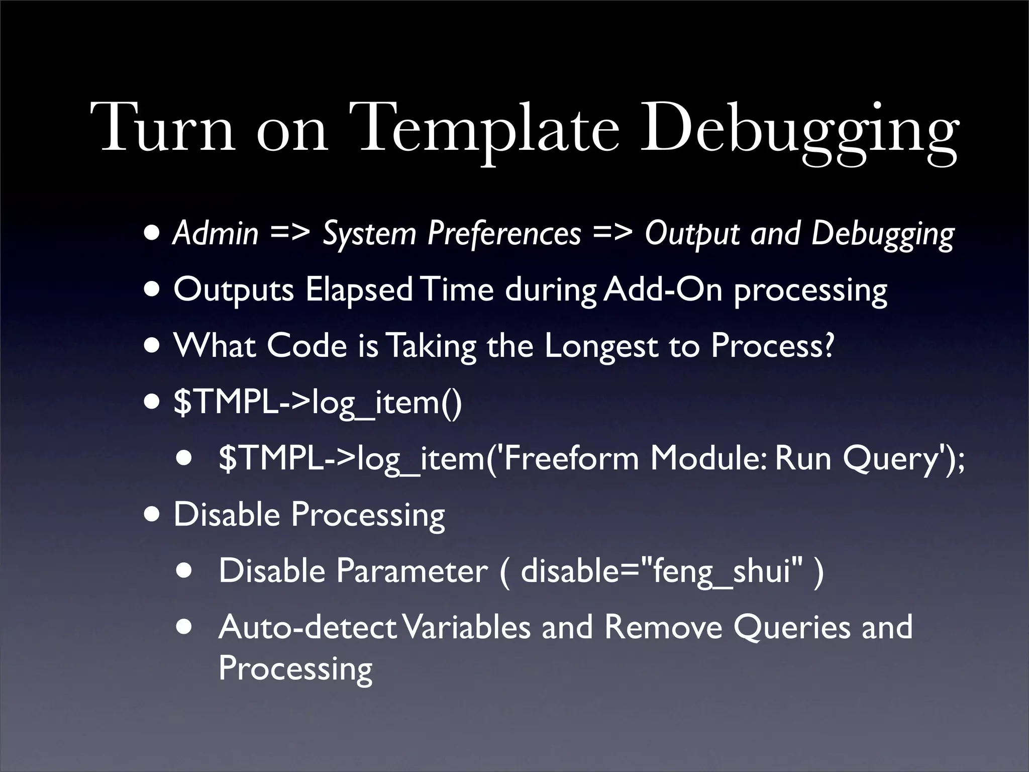 Turn on Template Debugging
 • Admin => System Preferences => Output and Debugging
 • Outputs Elapsed Time during Add-On processing
 • What Code is Taking the Longest to Process?
 • $TMPL->log_item()
   • $TMPL->log_item('Freeform Module: Run Query');
 • Disable Processing
   • Disable Parameter ( disable="feng_shui" )
   • Auto-detect Variables and Remove Queries and
     Processing
 