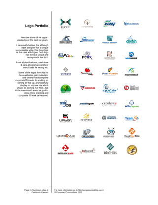 Logo Portfolio


     Here are some of the logos I
  created over the past few years.

 I personally believe that although
       each designer has a unique
recognisable style, this should not
be the case with logos. Each logo
           has to have unique and
             recognisable feel to it.

 I use adobe illustrator, corel draw
      & xara, photoshop, variety of
         minor tools for tracing etc.

    Some of the logos from this list
     have websites, print materials,
         and several have complete
 corporate ID made. Im working on
   sorting all that up, and hopefully
      display on my new site which
  should be coming mid 2009., but
in the meantime I would be glad to
           show more branding and
     corporate ID work per-request.




          Page 4 - Curriculum vitae of   For more information go to http://europass.cedefop.eu.int
                  Cvetanovich Nenad      © European Communities, 2003
 