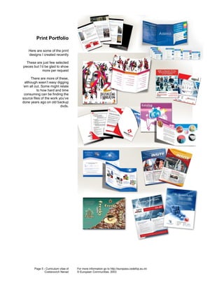 Print Portfolio

    Here are some of the print
    designs I created recently

  These are just few selected
pieces but I’d be glad to show
             more per request

     There are more of these,
 although wasn’t easy digging
‘em all out. Some might relate
          to how hard and time
 consuming can be finding the
source files of the work you’ve
done years ago on old backup
                          dvds.




        Page 5 - Curriculum vitae of   For more information go to http://europass.cedefop.eu.int
                Cvetanovich Nenad      © European Communities, 2003
 