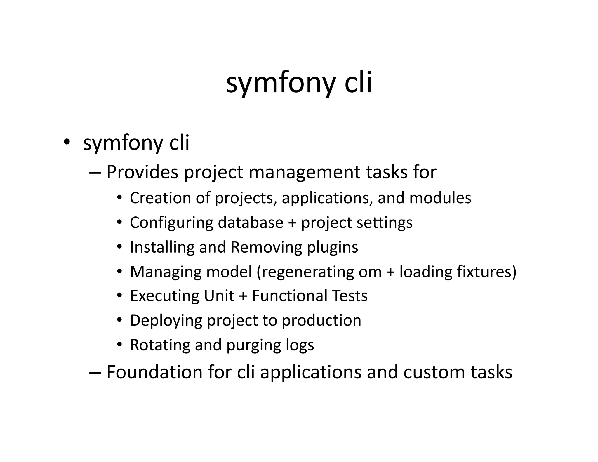 symfony cli  •  symfony cli  – Provides project management tasks for  •  Creation of projects, applications, and modules  •  Configuring database + project settings  •  Installing and Removing plugins  •  Managing model (regenerating om + loading fixtures)  •  Executing Unit + Functional Tests  •  Deploying project to production  •  Rotating and purging logs  – Foundation for cli applications and custom tasks  