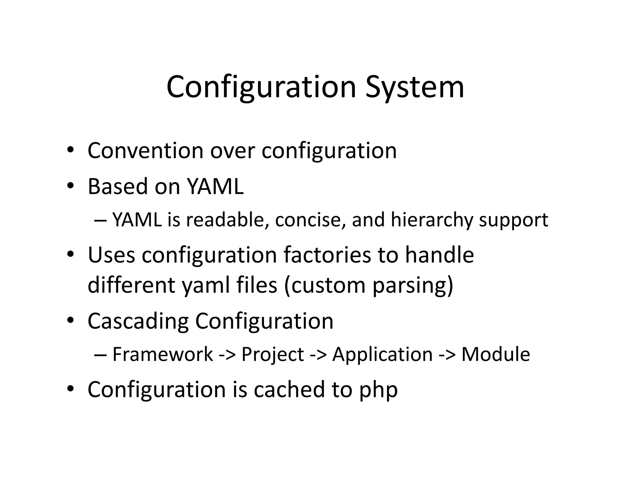 Configuration System  •  Convention over configuration  •  Based on YAML  – YAML is readable, concise, and hierarchy support  •  Uses configuration factories to handle  different yaml files (custom parsing)  •  Cascading Configuration  – Framework ‐> Project ‐> Application ‐> Module  •  Configuration is cached to php  
