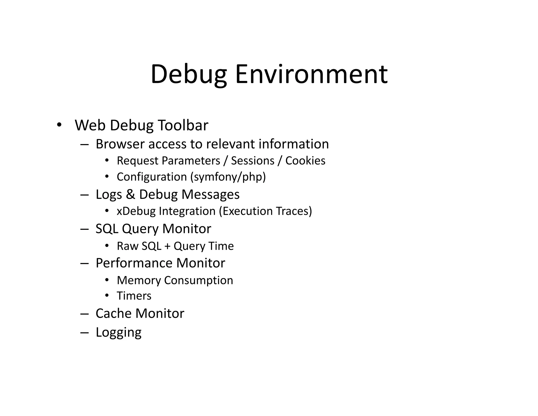 Debug Environment  •  Web Debug Toolbar  –  Browser access to relevant information  •  Request Parameters / Sessions / Cookies  •  Configuration (symfony/php)  –  Logs & Debug Messages  •  xDebug Integration (Execution Traces)  –  SQL Query Monitor  •  Raw SQL + Query Time  –  Performance Monitor  •  Memory Consumption  •  Timers  –  Cache Monitor  –  Logging  