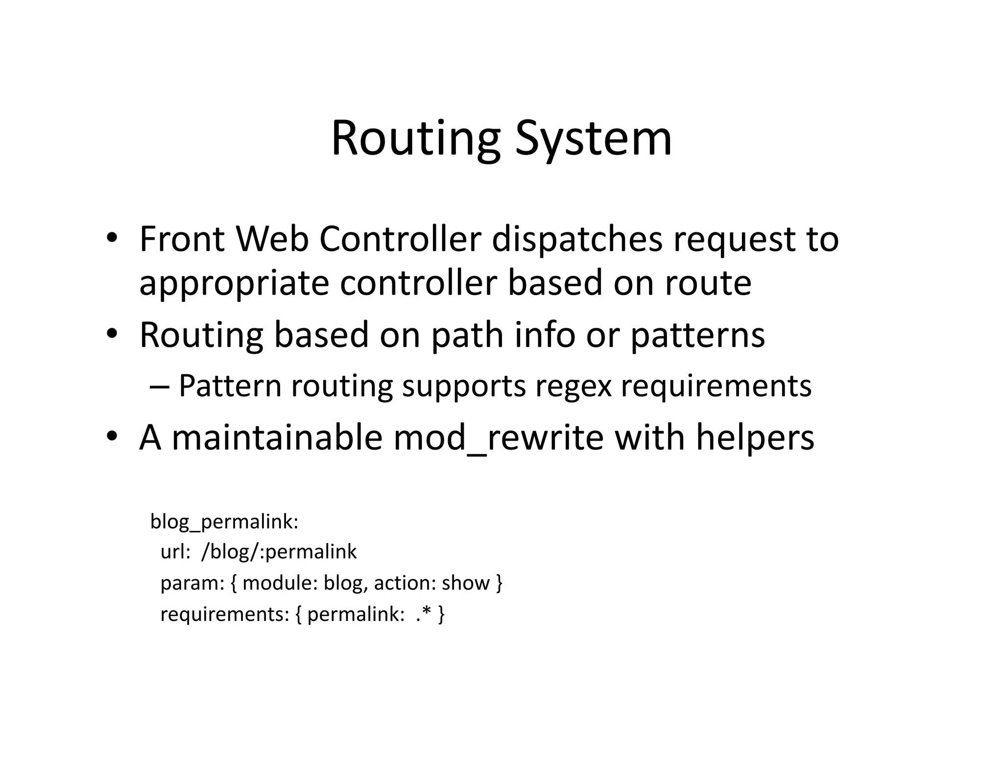 Routing System  •  Front Web Controller dispatches request to  appropriate controller based on route  •  Routing based on path info or patterns  – Pattern routing supports regex requirements  •  A maintainable mod_rewrite with helpers  blog_permalink:    url:  /blog/:permalink    param: { module: blog, action: show }    requirements: { permalink:  .* }  