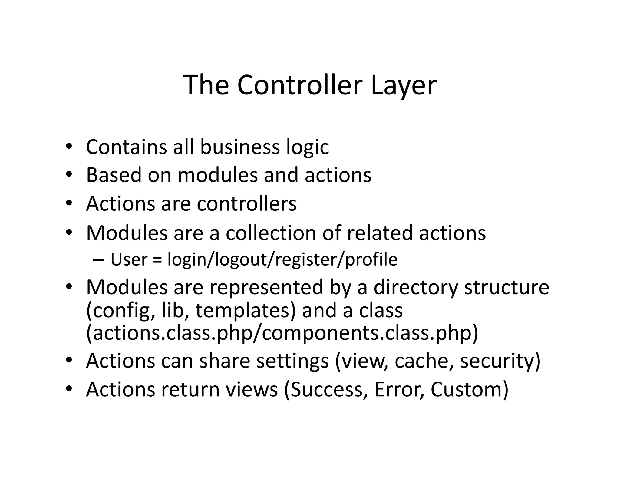 The Controller Layer  •  Contains all business logic  •  Based on modules and actions  •  Actions are controllers  •  Modules are a collection of related actions  – User = login/logout/register/profile  •  Modules are represented by a directory structure  (config, lib, templates) and a class  (actions.class.php/components.class.php)  •  Actions can share settings (view, cache, security)  •  Actions return views (Success, Error, Custom)  