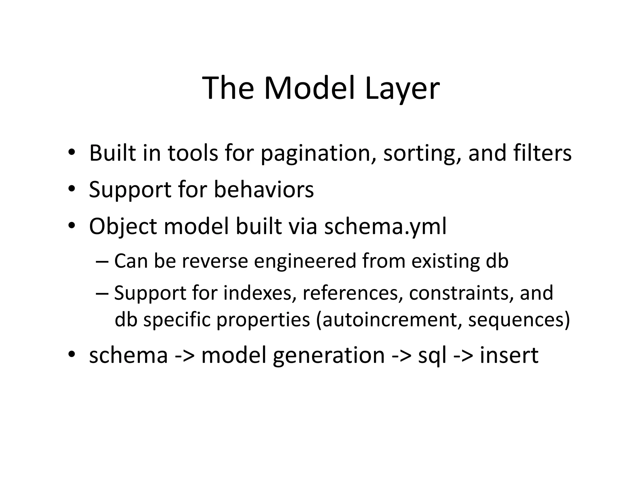 The Model Layer  •  Built in tools for pagination, sorting, and filters  •  Support for behaviors  •  Object model built via schema.yml  – Can be reverse engineered from existing db  – Support for indexes, references, constraints, and  db specific properties (autoincrement, sequences)  •  schema ‐> model generation ‐> sql ‐> insert  
