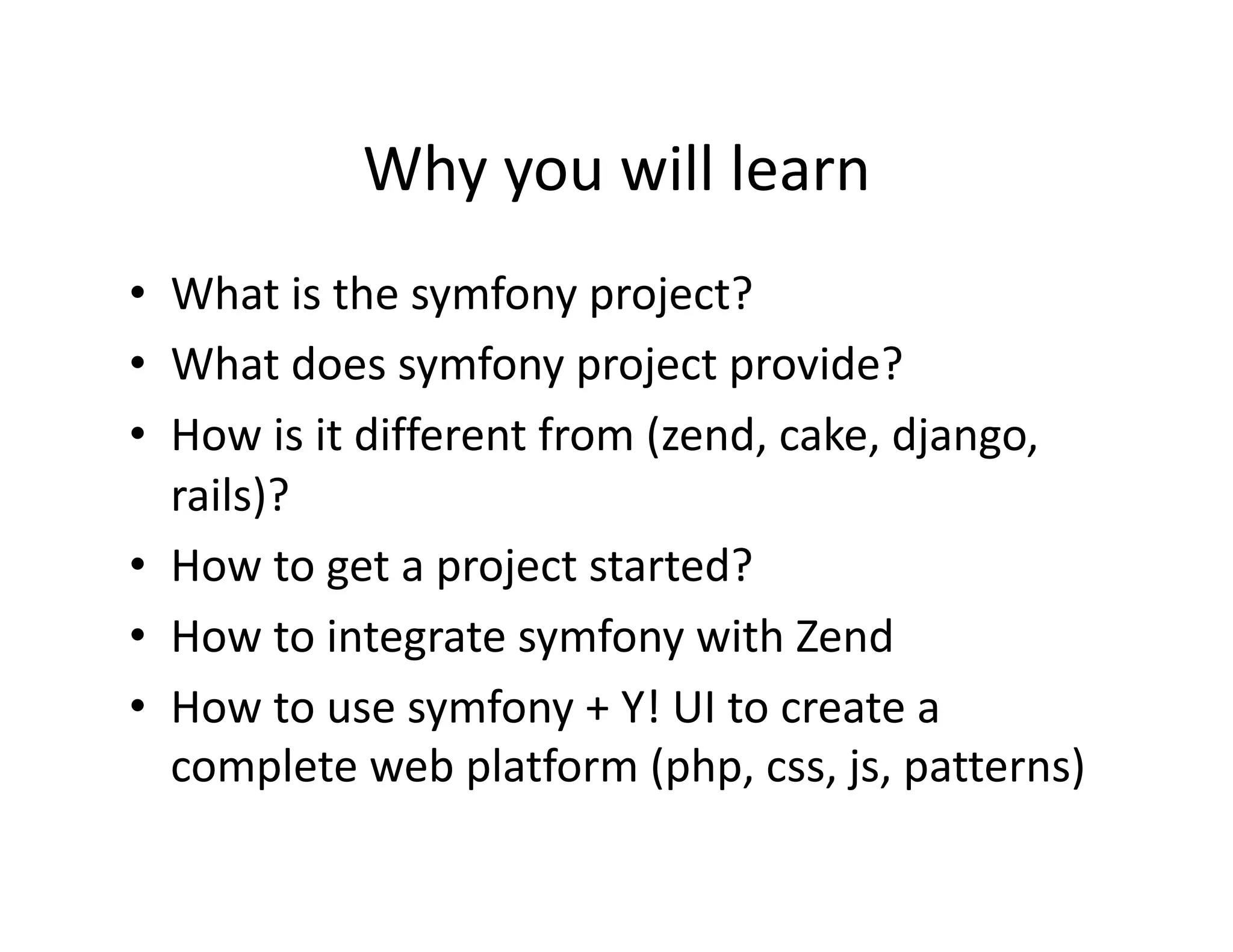 Why you will learn  •  What is the symfony project?  •  What does symfony project provide?  •  How is it different from (zend, cake, django,  rails)?  •  How to get a project started?  •  How to integrate symfony with Zend  •  How to use symfony + Y! UI to create a  complete web platform (php, css, js, patterns)  